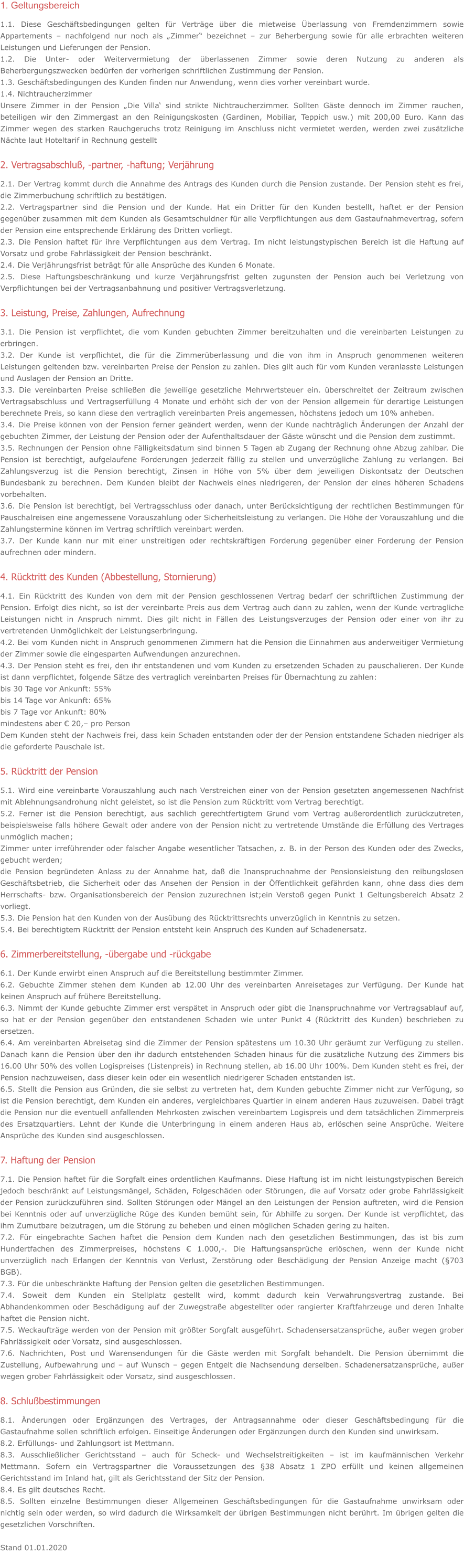 1. Geltungsbereich 1.1. Diese Geschäftsbedingungen gelten für Verträge über die mietweise Überlassung von Fremdenzimmern sowie Appartements – nachfolgend nur noch als „Zimmer“ bezeichnet – zur Beherbergung sowie für alle erbrachten weiteren Leistungen und Lieferungen der Pension. 1.2. Die Unter- oder Weitervermietung der überlassenen Zimmer sowie deren Nutzung zu anderen als Beherbergungszwecken bedürfen der vorherigen schriftlichen Zustimmung der Pension. 1.3. Geschäftsbedingungen des Kunden finden nur Anwendung, wenn dies vorher vereinbart wurde. 1.4. Nichtraucherzimmer Unsere Zimmer in der Pension „Die Villa‘ sind strikte Nichtraucherzimmer. Sollten Gäste dennoch im Zimmer rauchen, beteiligen wir den Zimmergast an den Reinigungskosten (Gardinen, Mobiliar, Teppich usw.) mit 200,00 Euro. Kann das Zimmer wegen des starken Rauchgeruchs trotz Reinigung im Anschluss nicht vermietet werden, werden zwei zusätzliche Nächte laut Hoteltarif in Rechnung gestellt  2. Vertragsabschluß, -partner, -haftung; Verjährung 2.1. Der Vertrag kommt durch die Annahme des Antrags des Kunden durch die Pension zustande. Der Pension steht es frei, die Zimmerbuchung schriftlich zu bestätigen. 2.2. Vertragspartner sind die Pension und der Kunde. Hat ein Dritter für den Kunden bestellt, haftet er der Pension gegenüber zusammen mit dem Kunden als Gesamtschuldner für alle Verpflichtungen aus dem Gastaufnahmevertrag, sofern der Pension eine entsprechende Erklärung des Dritten vorliegt. 2.3. Die Pension haftet für ihre Verpflichtungen aus dem Vertrag. Im nicht leistungstypischen Bereich ist die Haftung auf Vorsatz und grobe Fahrlässigkeit der Pension beschränkt. 2.4. Die Verjährungsfrist beträgt für alle Ansprüche des Kunden 6 Monate. 2.5. Diese Haftungsbeschränkung und kurze Verjährungsfrist gelten zugunsten der Pension auch bei Verletzung von Verpflichtungen bei der Vertragsanbahnung und positiver Vertragsverletzung.  3. Leistung, Preise, Zahlungen, Aufrechnung 3.1. Die Pension ist verpflichtet, die vom Kunden gebuchten Zimmer bereitzuhalten und die vereinbarten Leistungen zu erbringen. 3.2. Der Kunde ist verpflichtet, die für die Zimmerüberlassung und die von ihm in Anspruch genommenen weiteren Leistungen geltenden bzw. vereinbarten Preise der Pension zu zahlen. Dies gilt auch für vom Kunden veranlasste Leistungen und Auslagen der Pension an Dritte. 3.3. Die vereinbarten Preise schließen die jeweilige gesetzliche Mehrwertsteuer ein. überschreitet der Zeitraum zwischen Vertragsabschluss und Vertragserfüllung 4 Monate und erhöht sich der von der Pension allgemein für derartige Leistungen berechnete Preis, so kann diese den vertraglich vereinbarten Preis angemessen, höchstens jedoch um 10% anheben. 3.4. Die Preise können von der Pension ferner geändert werden, wenn der Kunde nachträglich Änderungen der Anzahl der gebuchten Zimmer, der Leistung der Pension oder der Aufenthaltsdauer der Gäste wünscht und die Pension dem zustimmt. 3.5. Rechnungen der Pension ohne Fälligkeitsdatum sind binnen 5 Tagen ab Zugang der Rechnung ohne Abzug zahlbar. Die Pension ist berechtigt, aufgelaufene Forderungen jederzeit fällig zu stellen und unverzügliche Zahlung zu verlangen. Bei Zahlungsverzug ist die Pension berechtigt, Zinsen in Höhe von 5% über dem jeweiligen Diskontsatz der Deutschen Bundesbank zu berechnen. Dem Kunden bleibt der Nachweis eines niedrigeren, der Pension der eines höheren Schadens vorbehalten. 3.6. Die Pension ist berechtigt, bei Vertragsschluss oder danach, unter Berücksichtigung der rechtlichen Bestimmungen für Pauschalreisen eine angemessene Vorauszahlung oder Sicherheitsleistung zu verlangen. Die Höhe der Vorauszahlung und die Zahlungstermine können im Vertrag schriftlich vereinbart werden. 3.7. Der Kunde kann nur mit einer unstreitigen oder rechtskräftigen Forderung gegenüber einer Forderung der Pension aufrechnen oder mindern.  4. Rücktritt des Kunden (Abbestellung, Stornierung) 4.1. Ein Rücktritt des Kunden von dem mit der Pension geschlossenen Vertrag bedarf der schriftlichen Zustimmung der Pension. Erfolgt dies nicht, so ist der vereinbarte Preis aus dem Vertrag auch dann zu zahlen, wenn der Kunde vertragliche Leistungen nicht in Anspruch nimmt. Dies gilt nicht in Fällen des Leistungsverzuges der Pension oder einer von ihr zu vertretenden Unmöglichkeit der Leistungserbringung. 4.2. Bei vom Kunden nicht in Anspruch genommenen Zimmern hat die Pension die Einnahmen aus anderweitiger Vermietung der Zimmer sowie die eingesparten Aufwendungen anzurechnen. 4.3. Der Pension steht es frei, den ihr entstandenen und vom Kunden zu ersetzenden Schaden zu pauschalieren. Der Kunde ist dann verpflichtet, folgende Sätze des vertraglich vereinbarten Preises für Übernachtung zu zahlen: bis 30 Tage vor Ankunft: 55% bis 14 Tage vor Ankunft: 65% bis 7 Tage vor Ankunft: 80% mindestens aber € 20,– pro Person Dem Kunden steht der Nachweis frei, dass kein Schaden entstanden oder der der Pension entstandene Schaden niedriger als die geforderte Pauschale ist.  5. Rücktritt der Pension 5.1. Wird eine vereinbarte Vorauszahlung auch nach Verstreichen einer von der Pension gesetzten angemessenen Nachfrist mit Ablehnungsandrohung nicht geleistet, so ist die Pension zum Rücktritt vom Vertrag berechtigt. 5.2. Ferner ist die Pension berechtigt, aus sachlich gerechtfertigtem Grund vom Vertrag außerordentlich zurückzutreten, beispielsweise falls höhere Gewalt oder andere von der Pension nicht zu vertretende Umstände die Erfüllung des Vertrages unmöglich machen;  Zimmer unter irreführender oder falscher Angabe wesentlicher Tatsachen, z. B. in der Person des Kunden oder des Zwecks, gebucht werden; die Pension begründeten Anlass zu der Annahme hat, daß die Inanspruchnahme der Pensionsleistung den reibungslosen Geschäftsbetrieb, die Sicherheit oder das Ansehen der Pension in der Öffentlichkeit gefährden kann, ohne dass dies dem Herrschafts- bzw. Organisationsbereich der Pension zuzurechnen ist;ein Verstoß gegen Punkt 1 Geltungsbereich Absatz 2 vorliegt. 5.3. Die Pension hat den Kunden von der Ausübung des Rücktrittsrechts unverzüglich in Kenntnis zu setzen. 5.4. Bei berechtigtem Rücktritt der Pension entsteht kein Anspruch des Kunden auf Schadenersatz.  6. Zimmerbereitstellung, -übergabe und -rückgabe 6.1. Der Kunde erwirbt einen Anspruch auf die Bereitstellung bestimmter Zimmer. 6.2. Gebuchte Zimmer stehen dem Kunden ab 12.00 Uhr des vereinbarten Anreisetages zur Verfügung. Der Kunde hat keinen Anspruch auf frühere Bereitstellung. 6.3. Nimmt der Kunde gebuchte Zimmer erst verspätet in Anspruch oder gibt die Inanspruchnahme vor Vertragsablauf auf, so hat er der Pension gegenüber den entstandenen Schaden wie unter Punkt 4 (Rücktritt des Kunden) beschrieben zu ersetzen. 6.4. Am vereinbarten Abreisetag sind die Zimmer der Pension spätestens um 10.30 Uhr geräumt zur Verfügung zu stellen. Danach kann die Pension über den ihr dadurch entstehenden Schaden hinaus für die zusätzliche Nutzung des Zimmers bis 16.00 Uhr 50% des vollen Logispreises (Listenpreis) in Rechnung stellen, ab 16.00 Uhr 100%. Dem Kunden steht es frei, der Pension nachzuweisen, dass dieser kein oder ein wesentlich niedrigerer Schaden entstanden ist. 6.5. Stellt die Pension aus Gründen, die sie selbst zu vertreten hat, dem Kunden gebuchte Zimmer nicht zur Verfügung, so ist die Pension berechtigt, dem Kunden ein anderes, vergleichbares Quartier in einem anderen Haus zuzuweisen. Dabei trägt die Pension nur die eventuell anfallenden Mehrkosten zwischen vereinbartem Logispreis und dem tatsächlichen Zimmerpreis des Ersatzquartiers. Lehnt der Kunde die Unterbringung in einem anderen Haus ab, erlöschen seine Ansprüche. Weitere Ansprüche des Kunden sind ausgeschlossen.  7. Haftung der Pension 7.1. Die Pension haftet für die Sorgfalt eines ordentlichen Kaufmanns. Diese Haftung ist im nicht leistungstypischen Bereich jedoch beschränkt auf Leistungsmängel, Schäden, Folgeschäden oder Störungen, die auf Vorsatz oder grobe Fahrlässigkeit der Pension zurückzuführen sind. Sollten Störungen oder Mängel an den Leistungen der Pension auftreten, wird die Pension bei Kenntnis oder auf unverzügliche Rüge des Kunden bemüht sein, für Abhilfe zu sorgen. Der Kunde ist verpflichtet, das ihm Zumutbare beizutragen, um die Störung zu beheben und einen möglichen Schaden gering zu halten. 7.2. Für eingebrachte Sachen haftet die Pension dem Kunden nach den gesetzlichen Bestimmungen, das ist bis zum Hundertfachen des Zimmerpreises, höchstens € 1.000,-. Die Haftungsansprüche erlöschen, wenn der Kunde nicht unverzüglich nach Erlangen der Kenntnis von Verlust, Zerstörung oder Beschädigung der Pension Anzeige macht (§703 BGB). 7.3. Für die unbeschränkte Haftung der Pension gelten die gesetzlichen Bestimmungen. 7.4. Soweit dem Kunden ein Stellplatz gestellt wird, kommt dadurch kein Verwahrungsvertrag zustande. Bei Abhandenkommen oder Beschädigung auf der Zuwegstraße abgestellter oder rangierter Kraftfahrzeuge und deren Inhalte haftet die Pension nicht. 7.5. Weckaufträge werden von der Pension mit größter Sorgfalt ausgeführt. Schadensersatzansprüche, außer wegen grober Fahrlässigkeit oder Vorsatz, sind ausgeschlossen. 7.6. Nachrichten, Post und Warensendungen für die Gäste werden mit Sorgfalt behandelt. Die Pension übernimmt die Zustellung, Aufbewahrung und – auf Wunsch – gegen Entgelt die Nachsendung derselben. Schadenersatzansprüche, außer wegen grober Fahrlässigkeit oder Vorsatz, sind ausgeschlossen.  8. Schlußbestimmungen 8.1. Änderungen oder Ergänzungen des Vertrages, der Antragsannahme oder dieser Geschäftsbedingung für die Gastaufnahme sollen schriftlich erfolgen. Einseitige Änderungen oder Ergänzungen durch den Kunden sind unwirksam. 8.2. Erfüllungs- und Zahlungsort ist Mettmann. 8.3. Ausschließlicher Gerichtsstand – auch für Scheck- und Wechselstreitigkeiten – ist im kaufmännischen Verkehr Mettmann. Sofern ein Vertragspartner die Voraussetzungen des §38 Absatz 1 ZPO erfüllt und keinen allgemeinen Gerichtsstand im Inland hat, gilt als Gerichtsstand der Sitz der Pension. 8.4. Es gilt deutsches Recht. 8.5. Sollten einzelne Bestimmungen dieser Allgemeinen Geschäftsbedingungen für die Gastaufnahme unwirksam oder nichtig sein oder werden, so wird dadurch die Wirksamkeit der übrigen Bestimmungen nicht berührt. Im übrigen gelten die gesetzlichen Vorschriften.  Stand 01.01.2020
